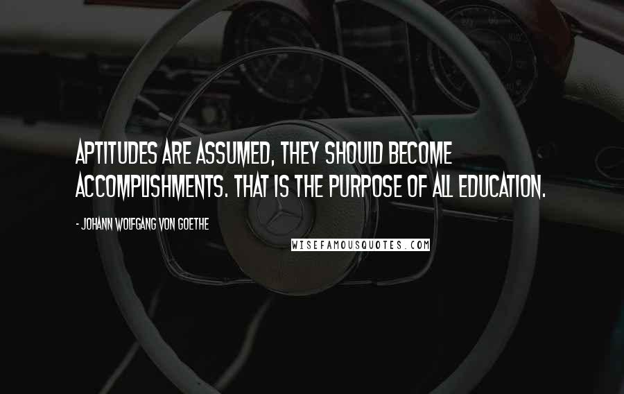 Johann Wolfgang Von Goethe Quotes: Aptitudes are assumed, they should become accomplishments. That is the purpose of all education.