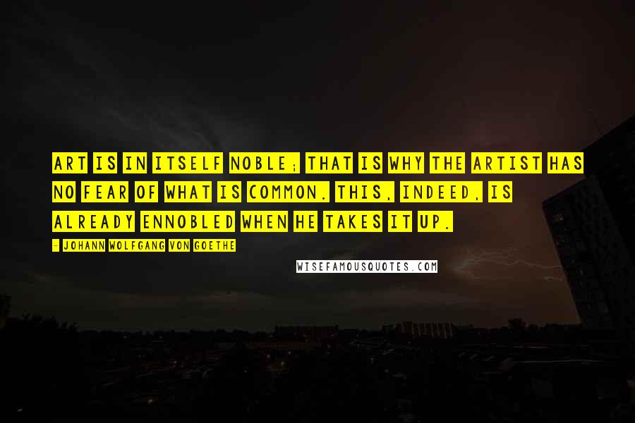 Johann Wolfgang Von Goethe Quotes: Art is in itself noble; that is why the artist has no fear of what is common. This, indeed, is already ennobled when he takes it up.