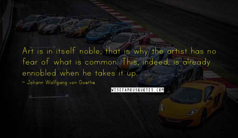 Johann Wolfgang Von Goethe Quotes: Art is in itself noble; that is why the artist has no fear of what is common. This, indeed, is already ennobled when he takes it up.