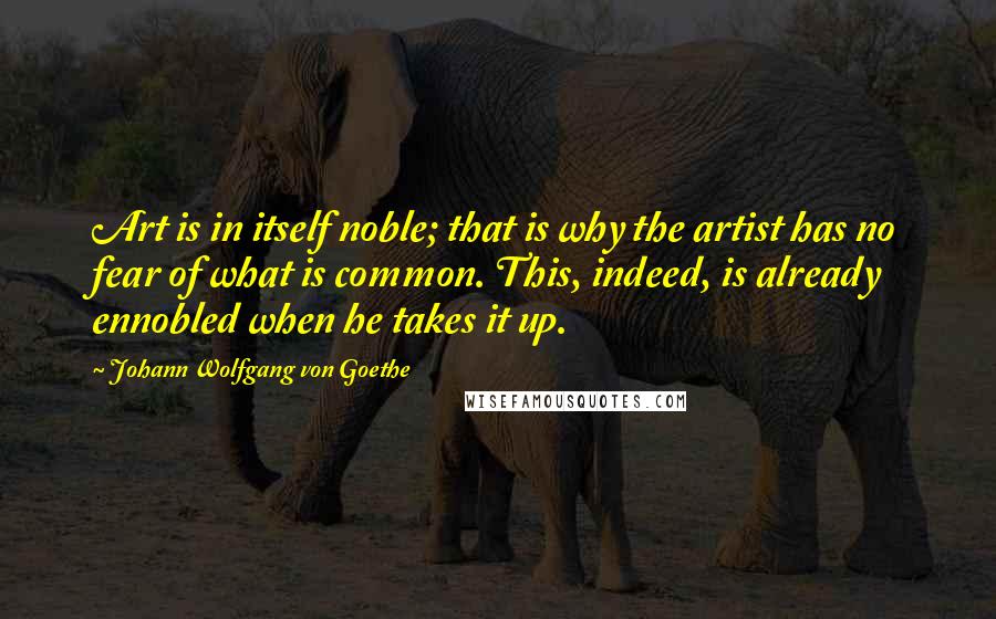 Johann Wolfgang Von Goethe Quotes: Art is in itself noble; that is why the artist has no fear of what is common. This, indeed, is already ennobled when he takes it up.