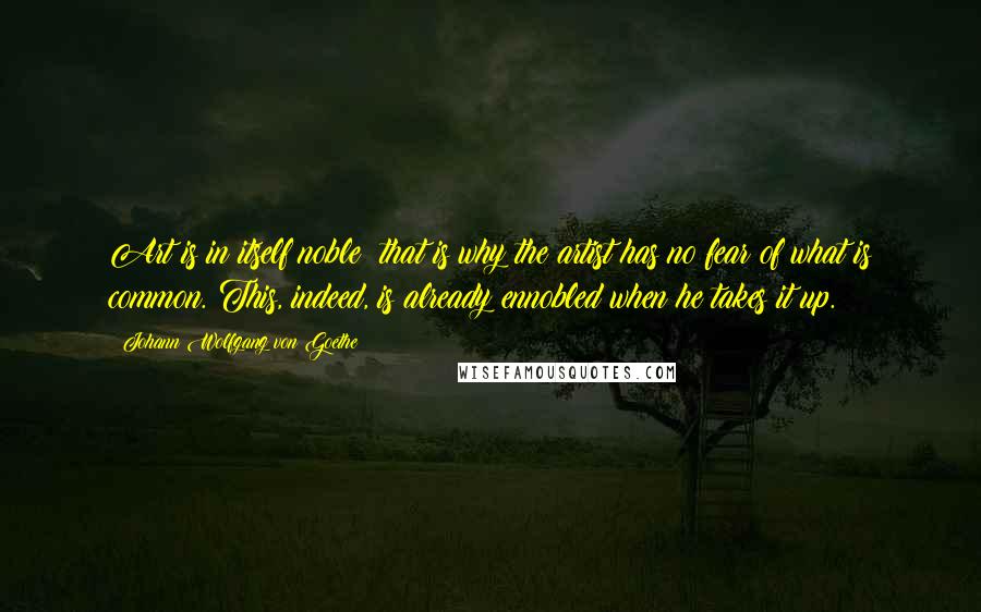 Johann Wolfgang Von Goethe Quotes: Art is in itself noble; that is why the artist has no fear of what is common. This, indeed, is already ennobled when he takes it up.
