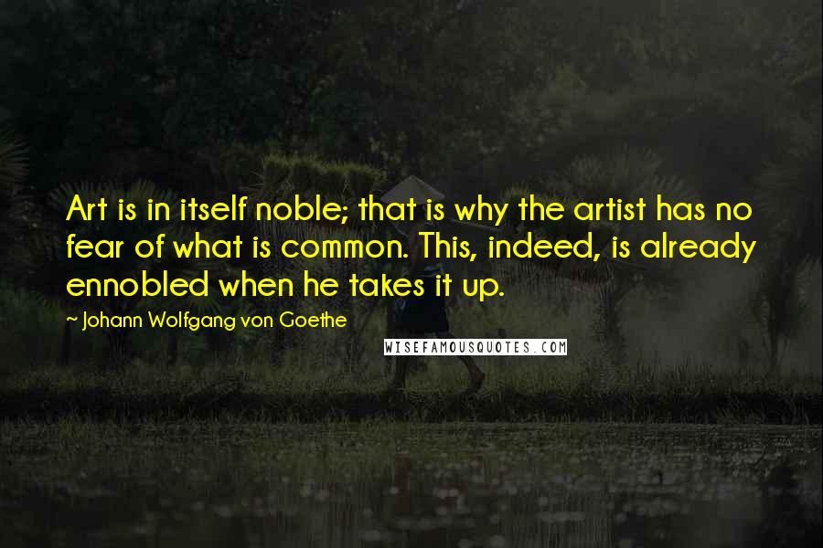 Johann Wolfgang Von Goethe Quotes: Art is in itself noble; that is why the artist has no fear of what is common. This, indeed, is already ennobled when he takes it up.