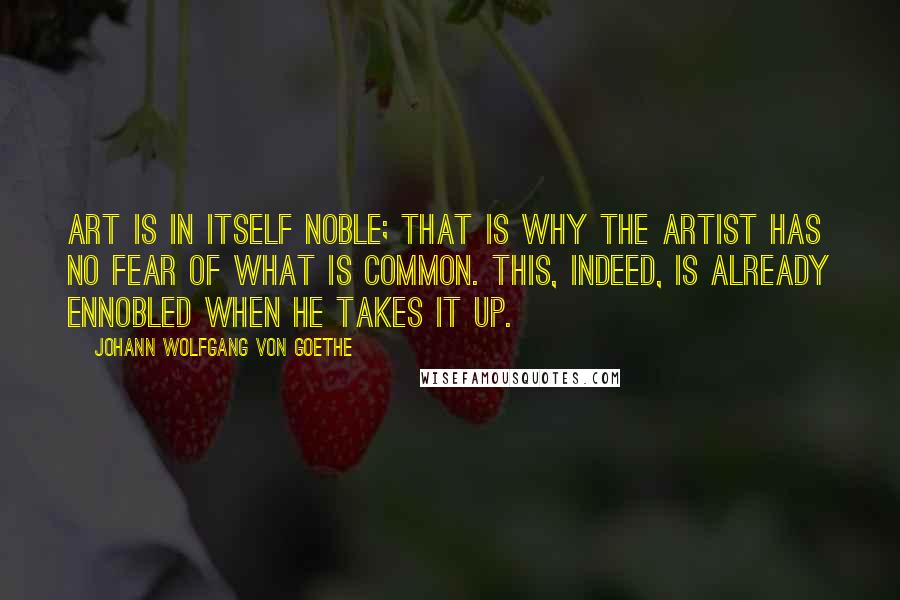 Johann Wolfgang Von Goethe Quotes: Art is in itself noble; that is why the artist has no fear of what is common. This, indeed, is already ennobled when he takes it up.