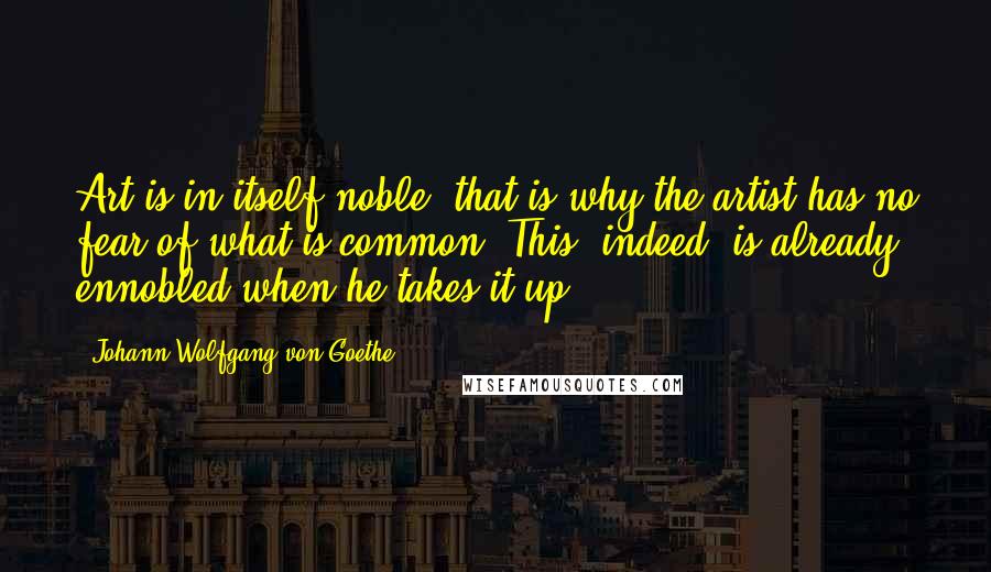 Johann Wolfgang Von Goethe Quotes: Art is in itself noble; that is why the artist has no fear of what is common. This, indeed, is already ennobled when he takes it up.