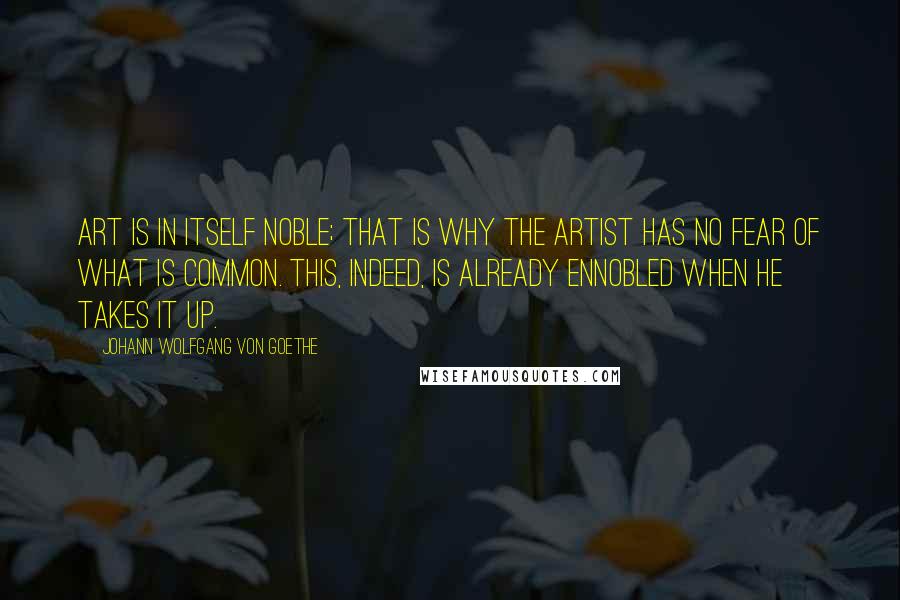 Johann Wolfgang Von Goethe Quotes: Art is in itself noble; that is why the artist has no fear of what is common. This, indeed, is already ennobled when he takes it up.