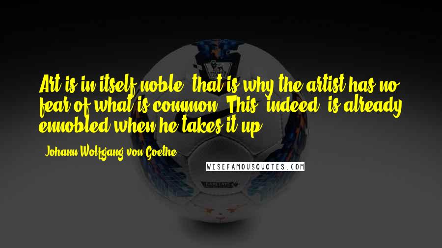 Johann Wolfgang Von Goethe Quotes: Art is in itself noble; that is why the artist has no fear of what is common. This, indeed, is already ennobled when he takes it up.