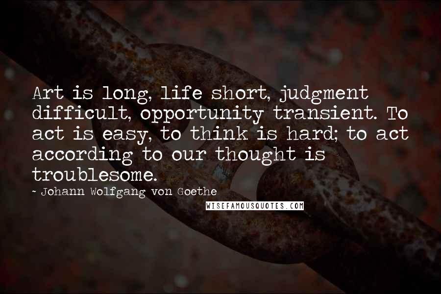 Johann Wolfgang Von Goethe Quotes: Art is long, life short, judgment difficult, opportunity transient. To act is easy, to think is hard; to act according to our thought is troublesome.