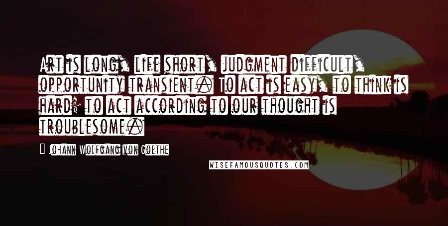 Johann Wolfgang Von Goethe Quotes: Art is long, life short, judgment difficult, opportunity transient. To act is easy, to think is hard; to act according to our thought is troublesome.