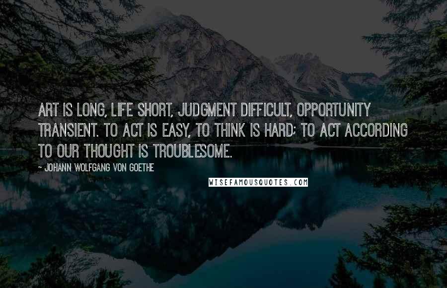 Johann Wolfgang Von Goethe Quotes: Art is long, life short, judgment difficult, opportunity transient. To act is easy, to think is hard; to act according to our thought is troublesome.