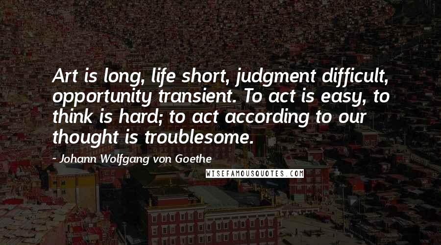 Johann Wolfgang Von Goethe Quotes: Art is long, life short, judgment difficult, opportunity transient. To act is easy, to think is hard; to act according to our thought is troublesome.