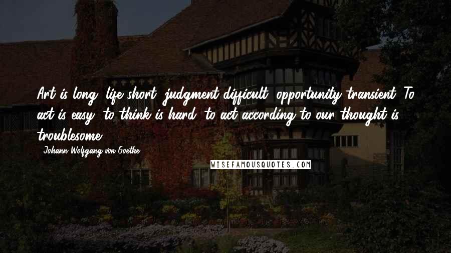 Johann Wolfgang Von Goethe Quotes: Art is long, life short, judgment difficult, opportunity transient. To act is easy, to think is hard; to act according to our thought is troublesome.