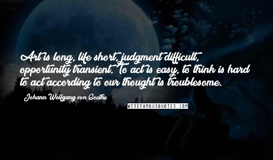 Johann Wolfgang Von Goethe Quotes: Art is long, life short, judgment difficult, opportunity transient. To act is easy, to think is hard; to act according to our thought is troublesome.