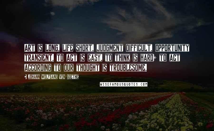 Johann Wolfgang Von Goethe Quotes: Art is long, life short, judgment difficult, opportunity transient. To act is easy, to think is hard; to act according to our thought is troublesome.