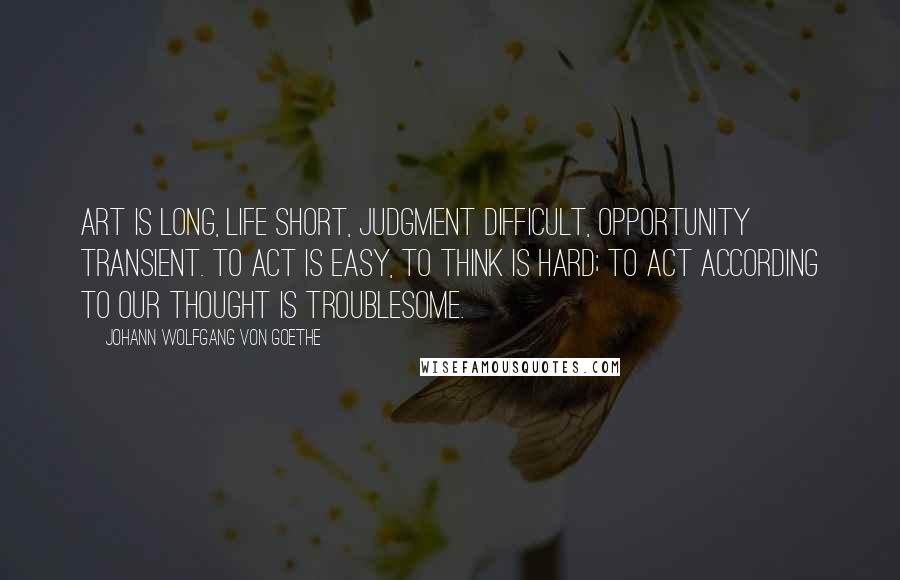 Johann Wolfgang Von Goethe Quotes: Art is long, life short, judgment difficult, opportunity transient. To act is easy, to think is hard; to act according to our thought is troublesome.