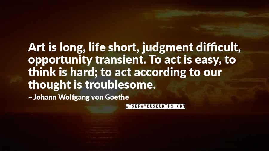 Johann Wolfgang Von Goethe Quotes: Art is long, life short, judgment difficult, opportunity transient. To act is easy, to think is hard; to act according to our thought is troublesome.