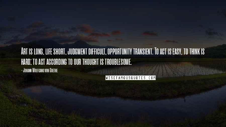 Johann Wolfgang Von Goethe Quotes: Art is long, life short, judgment difficult, opportunity transient. To act is easy, to think is hard; to act according to our thought is troublesome.