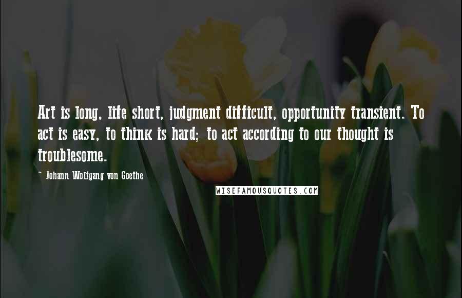 Johann Wolfgang Von Goethe Quotes: Art is long, life short, judgment difficult, opportunity transient. To act is easy, to think is hard; to act according to our thought is troublesome.