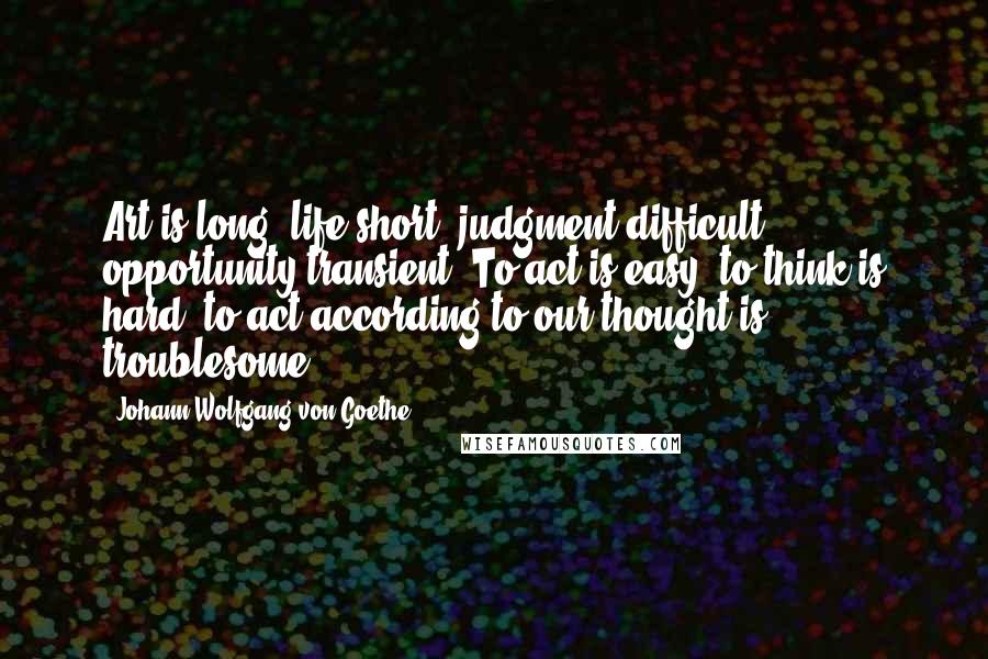 Johann Wolfgang Von Goethe Quotes: Art is long, life short, judgment difficult, opportunity transient. To act is easy, to think is hard; to act according to our thought is troublesome.