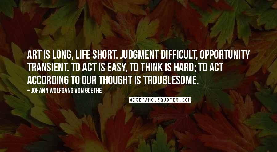 Johann Wolfgang Von Goethe Quotes: Art is long, life short, judgment difficult, opportunity transient. To act is easy, to think is hard; to act according to our thought is troublesome.