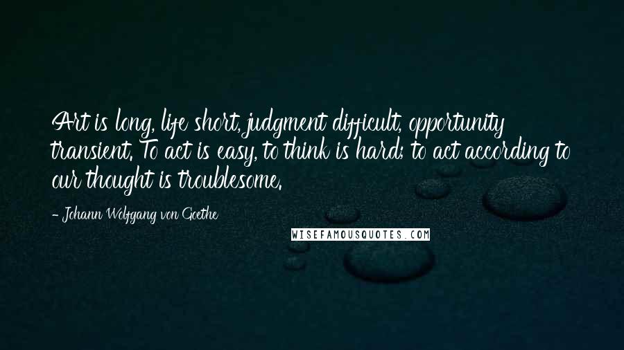 Johann Wolfgang Von Goethe Quotes: Art is long, life short, judgment difficult, opportunity transient. To act is easy, to think is hard; to act according to our thought is troublesome.