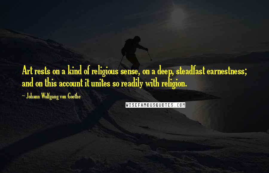 Johann Wolfgang Von Goethe Quotes: Art rests on a kind of religious sense, on a deep, steadfast earnestness; and on this account it unites so readily with religion.