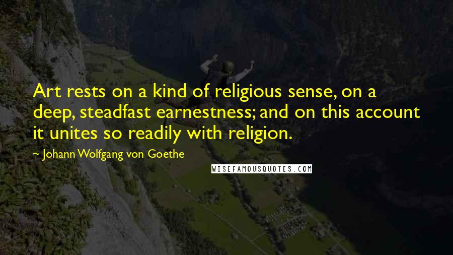 Johann Wolfgang Von Goethe Quotes: Art rests on a kind of religious sense, on a deep, steadfast earnestness; and on this account it unites so readily with religion.