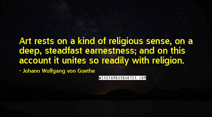 Johann Wolfgang Von Goethe Quotes: Art rests on a kind of religious sense, on a deep, steadfast earnestness; and on this account it unites so readily with religion.
