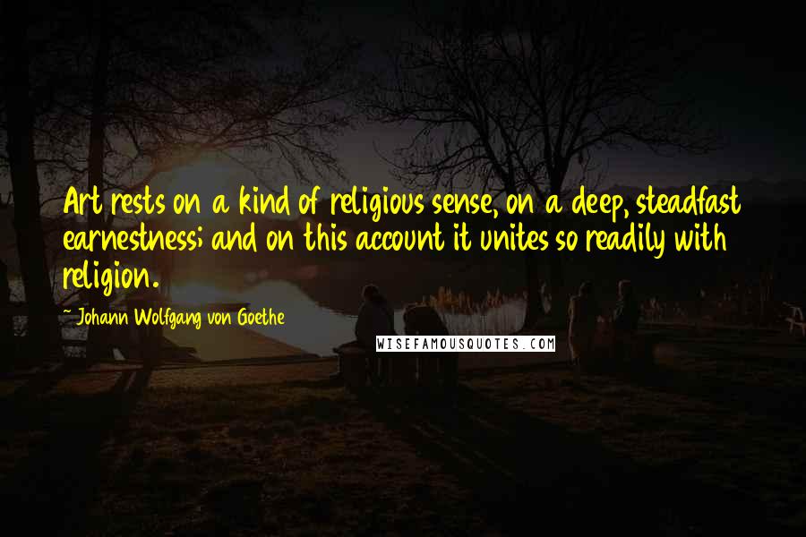 Johann Wolfgang Von Goethe Quotes: Art rests on a kind of religious sense, on a deep, steadfast earnestness; and on this account it unites so readily with religion.