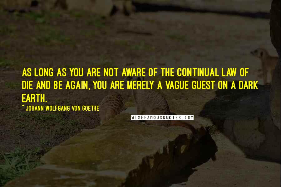 Johann Wolfgang Von Goethe Quotes: As long as you are not aware of the continual law of Die and Be Again, you are merely a vague guest on a dark Earth.