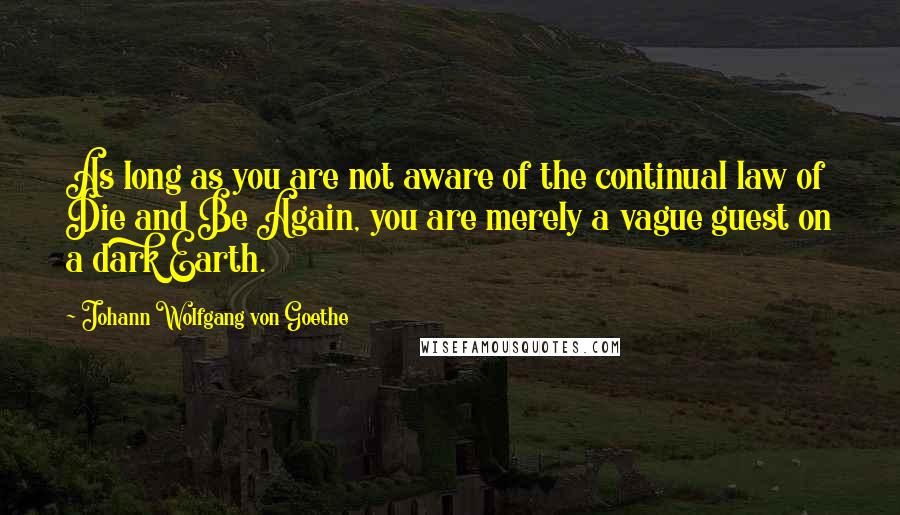 Johann Wolfgang Von Goethe Quotes: As long as you are not aware of the continual law of Die and Be Again, you are merely a vague guest on a dark Earth.