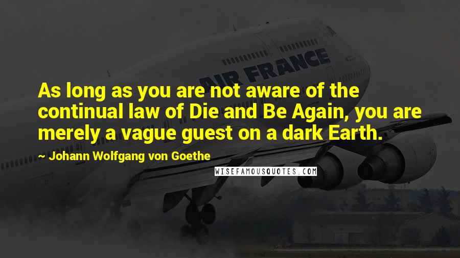 Johann Wolfgang Von Goethe Quotes: As long as you are not aware of the continual law of Die and Be Again, you are merely a vague guest on a dark Earth.