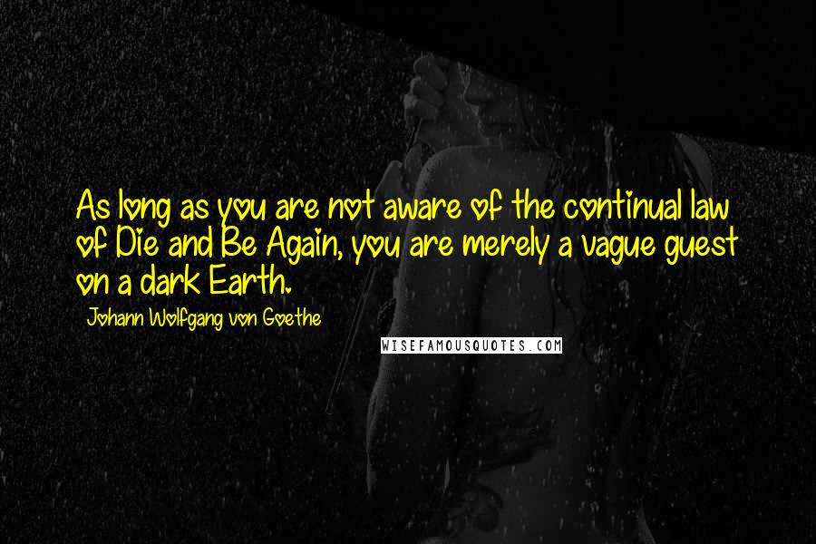 Johann Wolfgang Von Goethe Quotes: As long as you are not aware of the continual law of Die and Be Again, you are merely a vague guest on a dark Earth.