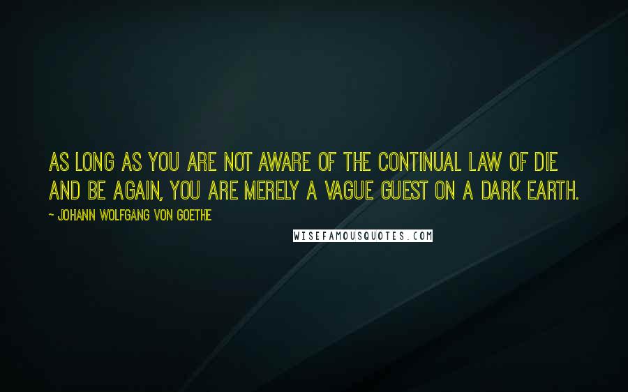 Johann Wolfgang Von Goethe Quotes: As long as you are not aware of the continual law of Die and Be Again, you are merely a vague guest on a dark Earth.