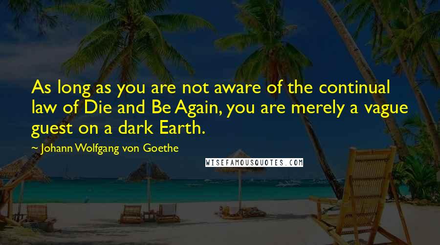 Johann Wolfgang Von Goethe Quotes: As long as you are not aware of the continual law of Die and Be Again, you are merely a vague guest on a dark Earth.