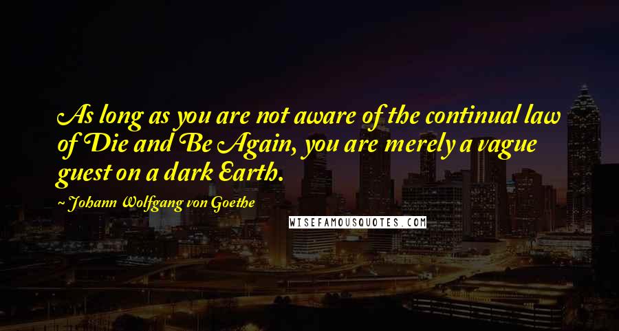 Johann Wolfgang Von Goethe Quotes: As long as you are not aware of the continual law of Die and Be Again, you are merely a vague guest on a dark Earth.