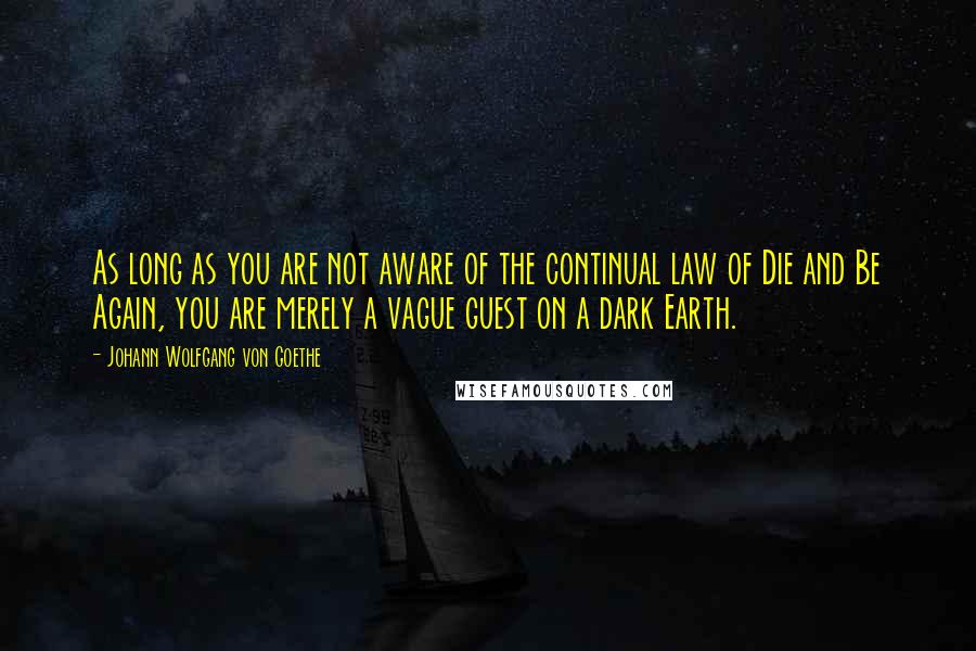 Johann Wolfgang Von Goethe Quotes: As long as you are not aware of the continual law of Die and Be Again, you are merely a vague guest on a dark Earth.