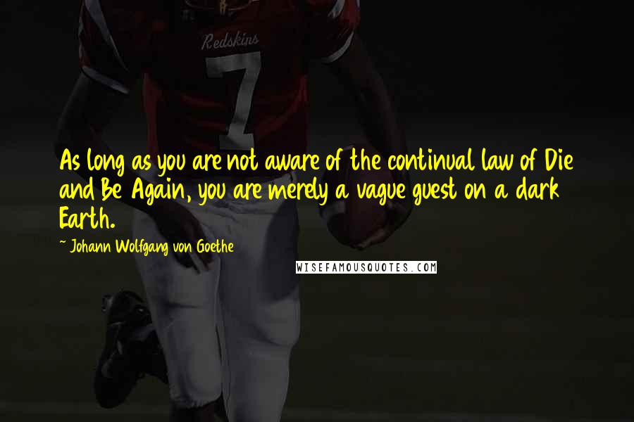 Johann Wolfgang Von Goethe Quotes: As long as you are not aware of the continual law of Die and Be Again, you are merely a vague guest on a dark Earth.