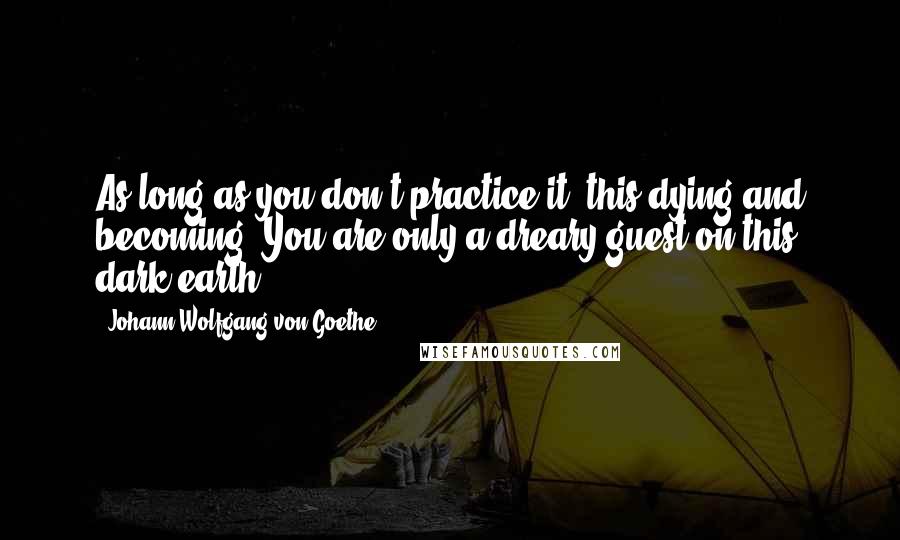 Johann Wolfgang Von Goethe Quotes: As long as you don't practice it, this dying and becoming, You are only a dreary guest on this dark earth.