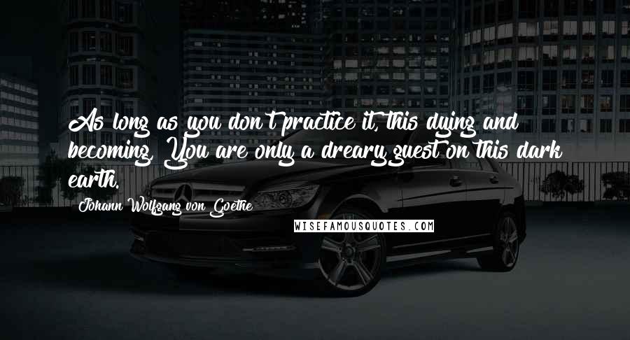 Johann Wolfgang Von Goethe Quotes: As long as you don't practice it, this dying and becoming, You are only a dreary guest on this dark earth.