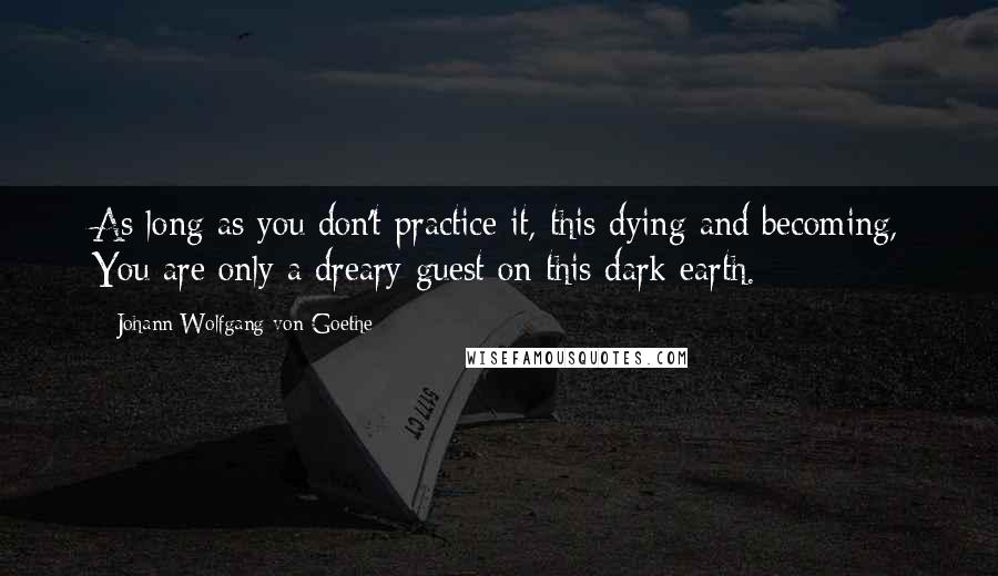 Johann Wolfgang Von Goethe Quotes: As long as you don't practice it, this dying and becoming, You are only a dreary guest on this dark earth.