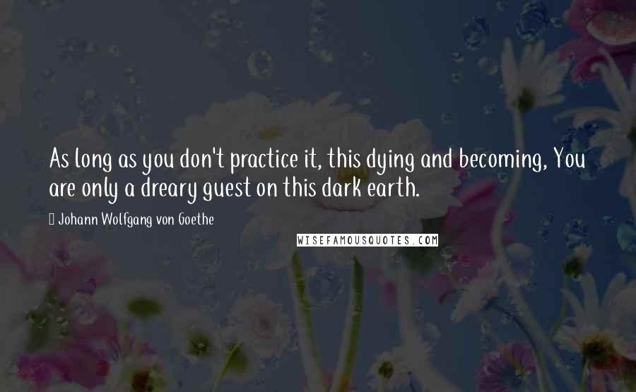 Johann Wolfgang Von Goethe Quotes: As long as you don't practice it, this dying and becoming, You are only a dreary guest on this dark earth.