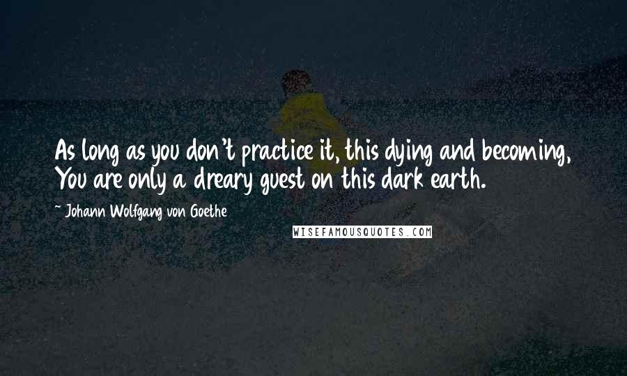 Johann Wolfgang Von Goethe Quotes: As long as you don't practice it, this dying and becoming, You are only a dreary guest on this dark earth.