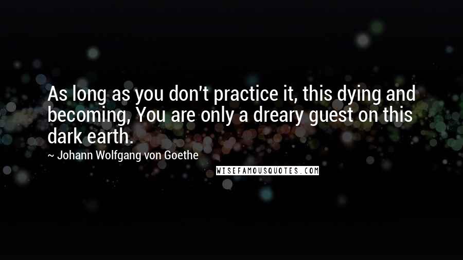 Johann Wolfgang Von Goethe Quotes: As long as you don't practice it, this dying and becoming, You are only a dreary guest on this dark earth.