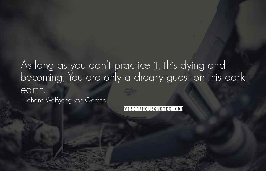 Johann Wolfgang Von Goethe Quotes: As long as you don't practice it, this dying and becoming, You are only a dreary guest on this dark earth.