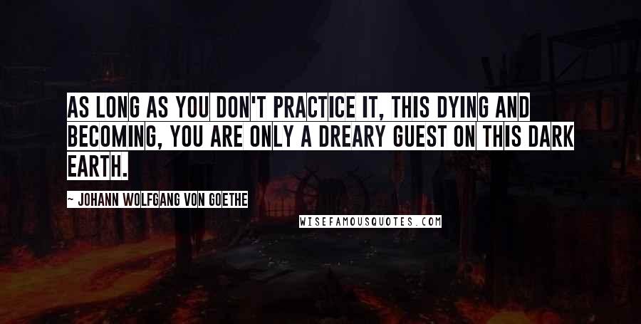 Johann Wolfgang Von Goethe Quotes: As long as you don't practice it, this dying and becoming, You are only a dreary guest on this dark earth.