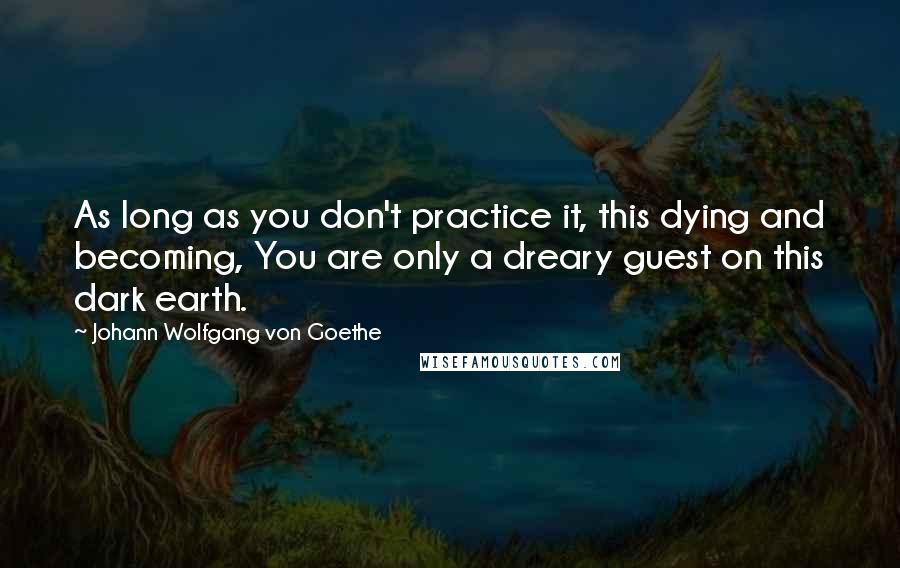 Johann Wolfgang Von Goethe Quotes: As long as you don't practice it, this dying and becoming, You are only a dreary guest on this dark earth.