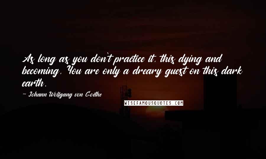 Johann Wolfgang Von Goethe Quotes: As long as you don't practice it, this dying and becoming, You are only a dreary guest on this dark earth.