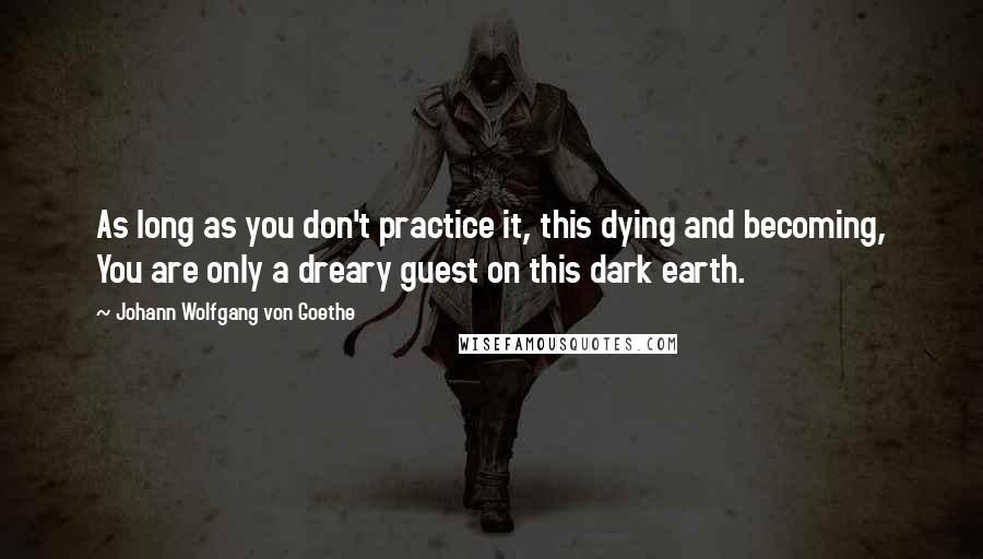 Johann Wolfgang Von Goethe Quotes: As long as you don't practice it, this dying and becoming, You are only a dreary guest on this dark earth.