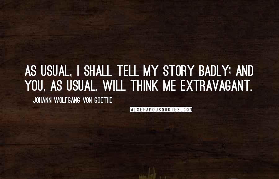 Johann Wolfgang Von Goethe Quotes: As usual, I shall tell my story badly; and you, as usual, will think me extravagant.