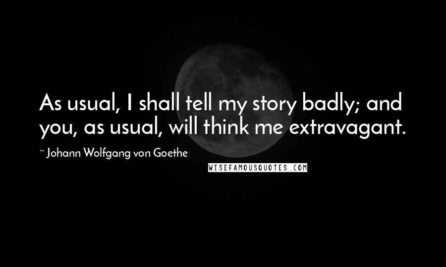 Johann Wolfgang Von Goethe Quotes: As usual, I shall tell my story badly; and you, as usual, will think me extravagant.